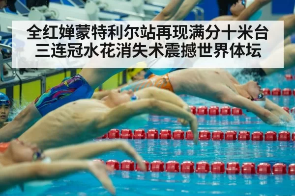 全红婵蒙特利尔站再现满分十米台三连冠水花消失术震撼世界体坛