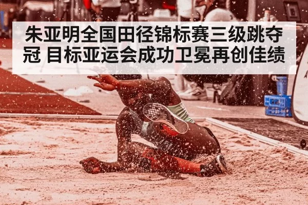 朱亚明全国田径锦标赛三级跳夺冠 目标亚运会成功卫冕再创佳绩